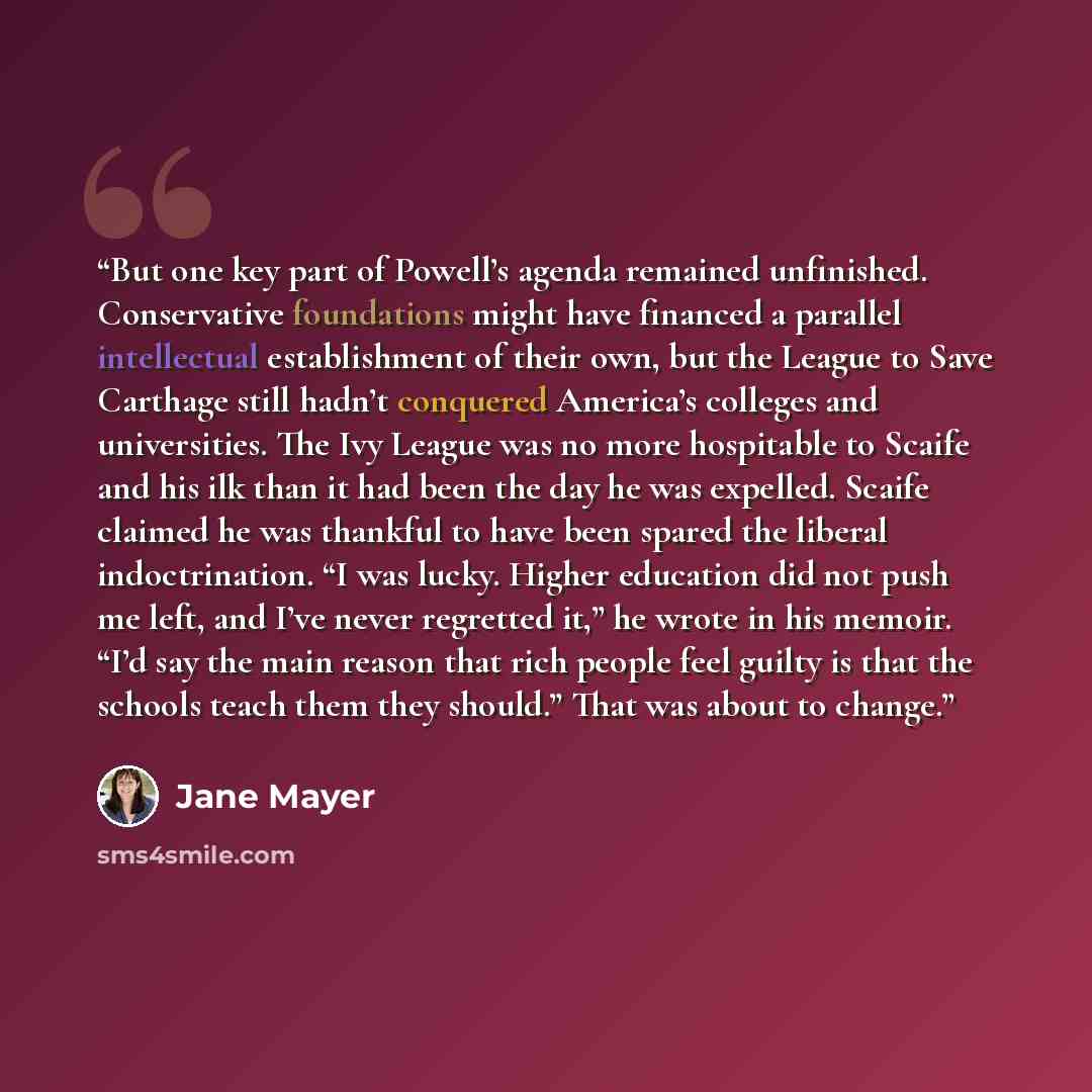 “But one key part of Powell’s agenda remained unfinished. Conservative foundations might have financed a parallel intellectual establishment of their own, but the League to Save Carthage still hadn’t conquered America’s colleges and universities. The Ivy League was no more hospitable to Scaife and…” quote by Jane Mayer