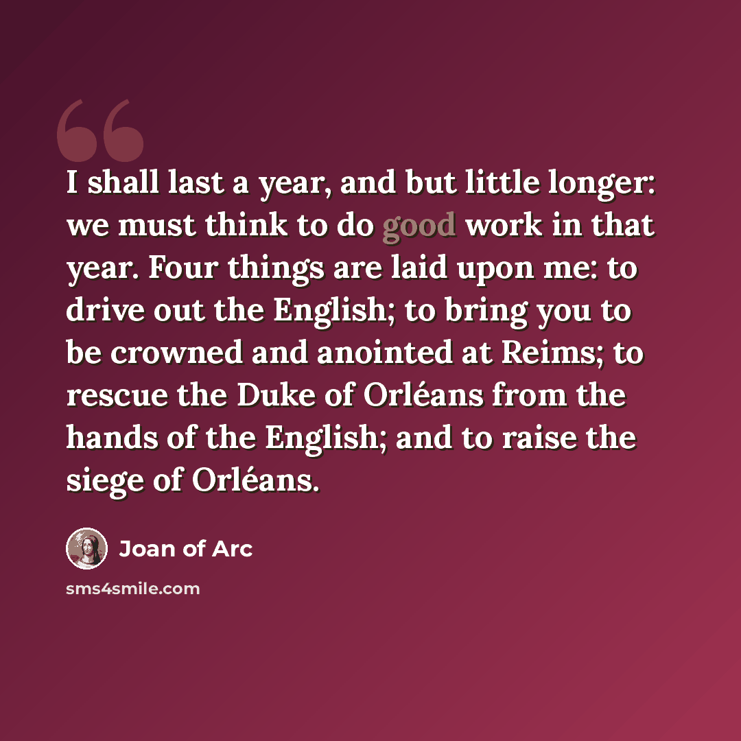 “I shall last a year, and but little longer: we must think to do good work in that year. Four things are laid upon me: to drive out the English; to bring you to be crowned and anointed at Reims; to rescue the Duke of Orléans from the hands of the English; and to raise the siege of Orléans.” quote by Joan of Arc