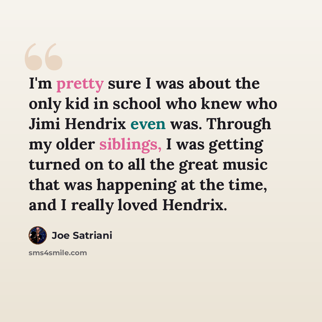 “I'm pretty sure I was about the only kid in school who knew who Jimi Hendrix even was. Through my older siblings, I was getting turned on to all the great music that was happening at the time, and I really loved Hendrix.” quote by Joe Satriani