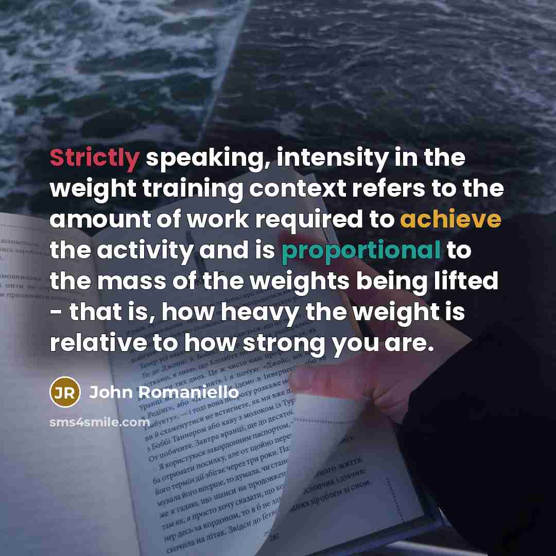 “Strictly speaking, intensity in the weight training context refers to the amount of work required to achieve the activity and is proportional to the mass of the weights being lifted - that is, how heavy the weight is relative to how strong you are.” quote by John Romaniello