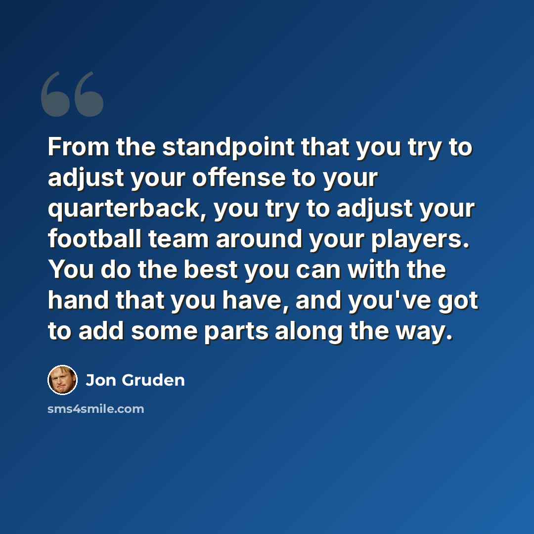 “From the standpoint that you try to adjust your offense to your quarterback, you try to adjust your football team around your players. You do the best you can with the hand that you have, and you've got to add some parts along the way.” quote by Jon Gruden