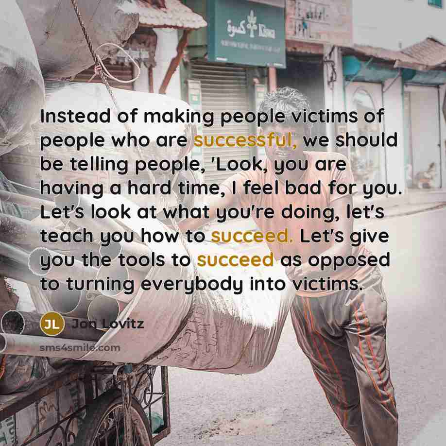 “Instead of making people victims of people who are successful, we should be telling people, 'Look, you are having a hard time, I feel bad for you. Let's look at what you're doing, let's teach you how to succeed. Let's give you the tools to succeed as opposed to turning everybody into victims.” quote by Jon Lovitz