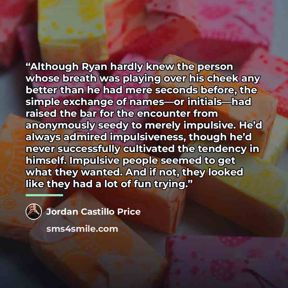 “Although Ryan hardly knew the person whose breath was playing over his cheek any better than he had mere seconds before, the simple exchange of names—or initials—had raised the bar for the encounter from anonymously seedy to merely impulsive. He’d always admired impulsiveness, though he’d never…” quote by Jordan Castillo Price