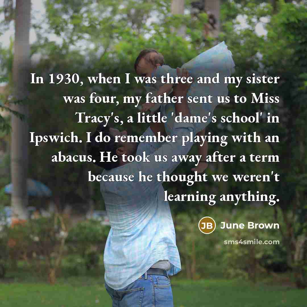 “In 1930, when I was three and my sister was four, my father sent us to Miss Tracy's, a little 'dame's school' in Ipswich. I do remember playing with an abacus. He took us away after a term because he thought we weren't learning anything.” quote by June Brown