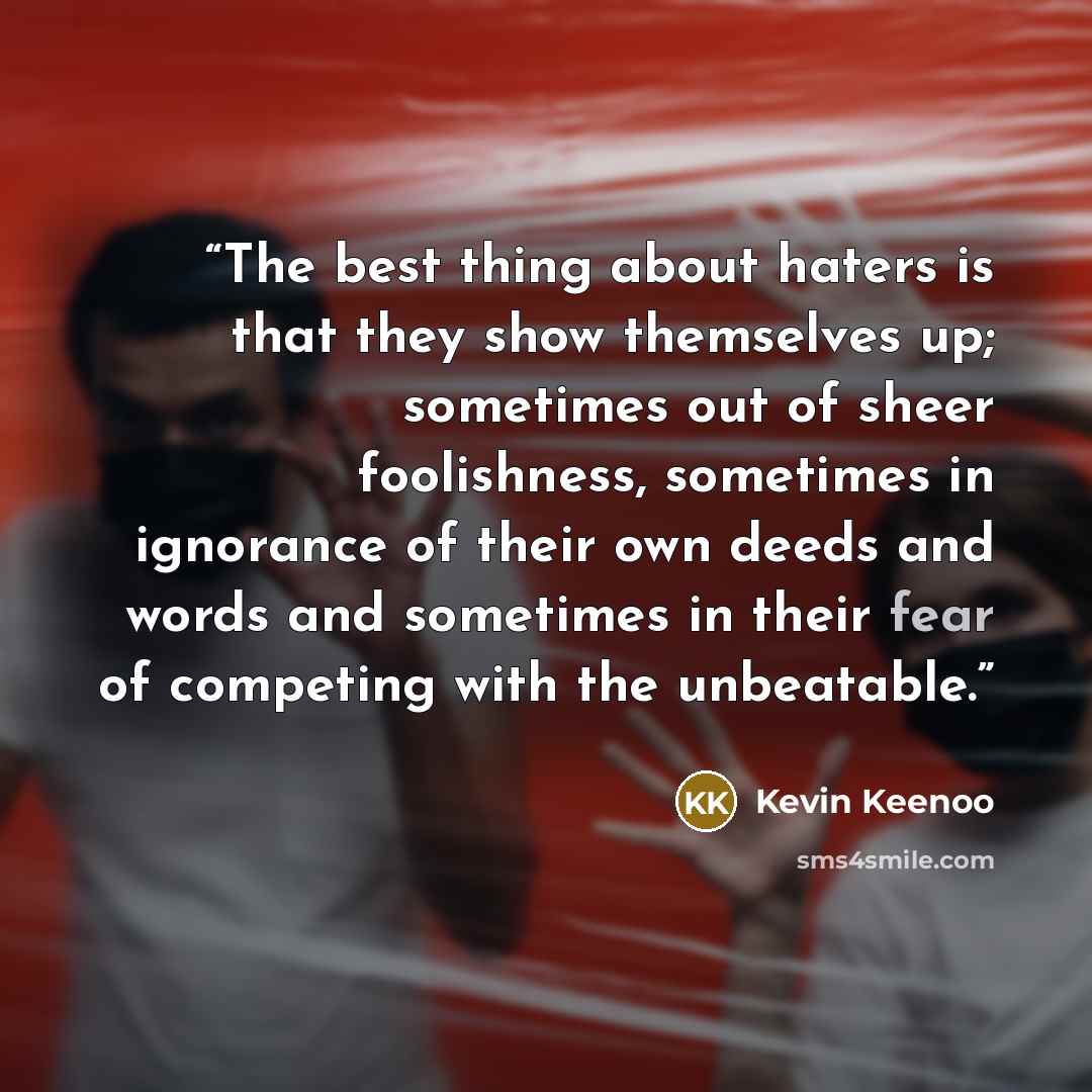 “The best thing about haters is that they show themselves up; sometimes out of sheer foolishness, sometimes in ignorance of their own deeds and words and sometimes in their fear of competing with the unbeatable.” quote by Kevin Keenoo