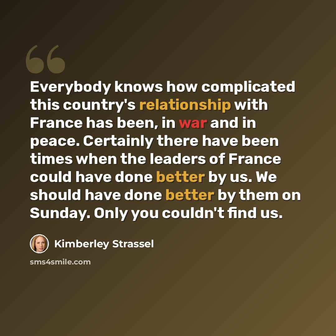 “Everybody knows how complicated this country's relationship with France has been, in war and in peace. Certainly there have been times when the leaders of France could have done better by us. We should have done better by them on Sunday. Only you couldn't find us.” quote by Kimberley Strassel
