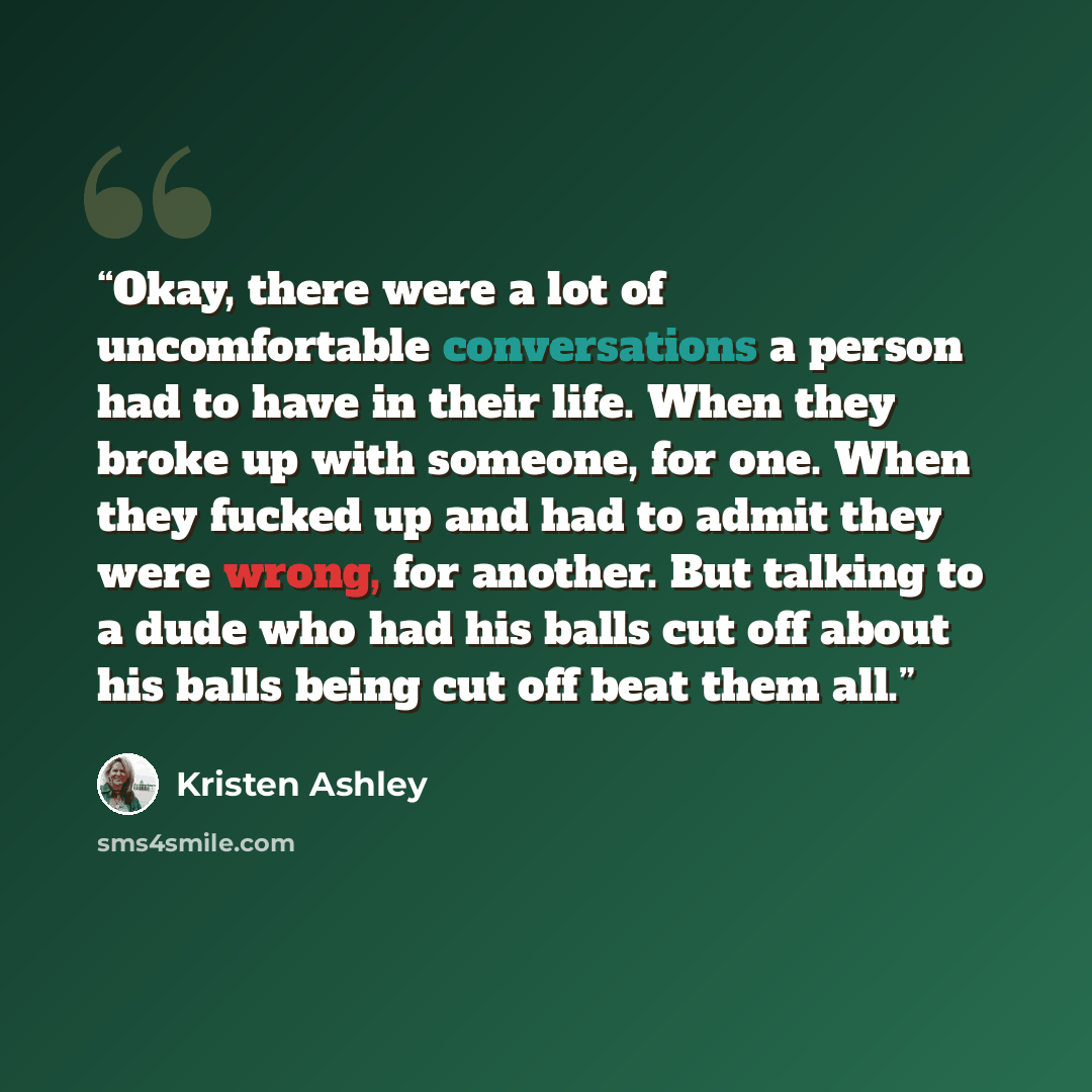 “Okay, there were a lot of uncomfortable conversations a person had to have in their life. When they broke up with someone, for one. When they fucked up and had to admit they were wrong, for another. But talking to a dude who had his balls cut off about his balls being cut off beat them all.” quote by Kristen Ashley