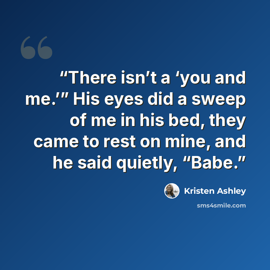 “There isn’t a ‘you and me.’” His eyes did a sweep of me in his bed, they came to rest on mine, and he said quietly, “Babe.” quote by Kristen Ashley