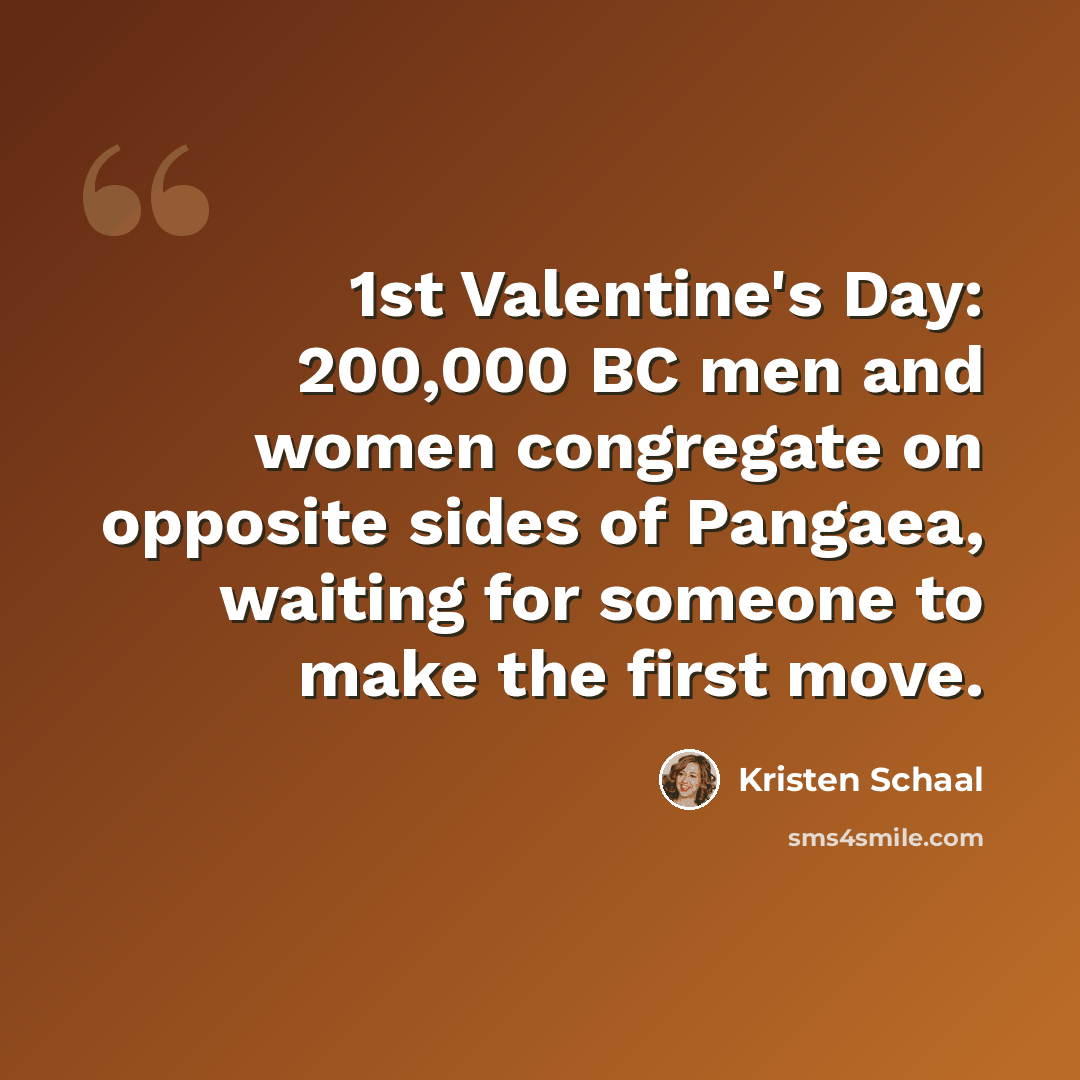 “1st Valentine's Day: 200,000 BC men and women congregate on opposite sides of Pangaea, waiting for someone to make the first move.” quote by Kristen Schaal