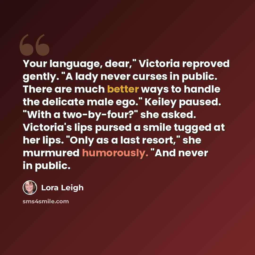 “Your language, dear," Victoria reproved gently. "A lady never curses in public. There are much better ways to handle the delicate male ego." Keiley paused. "With a two-by-four?" she asked. Victoria's lips pursed a smile tugged at her lips. "Only as a last resort," she murmured humorously. "And…” quote by Lora Leigh