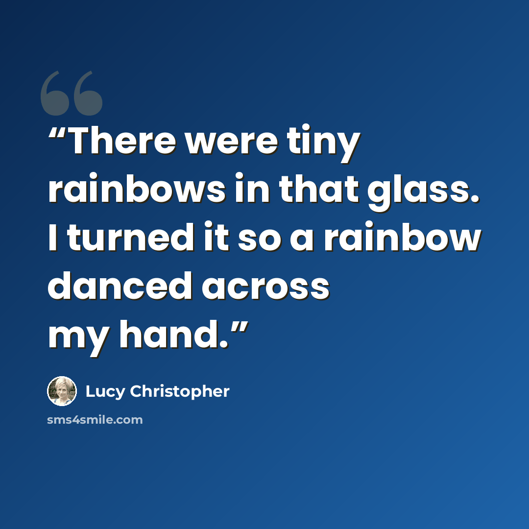 “There were tiny rainbows in that glass. I turned it so a rainbow danced across my hand.” quote by Lucy Christopher