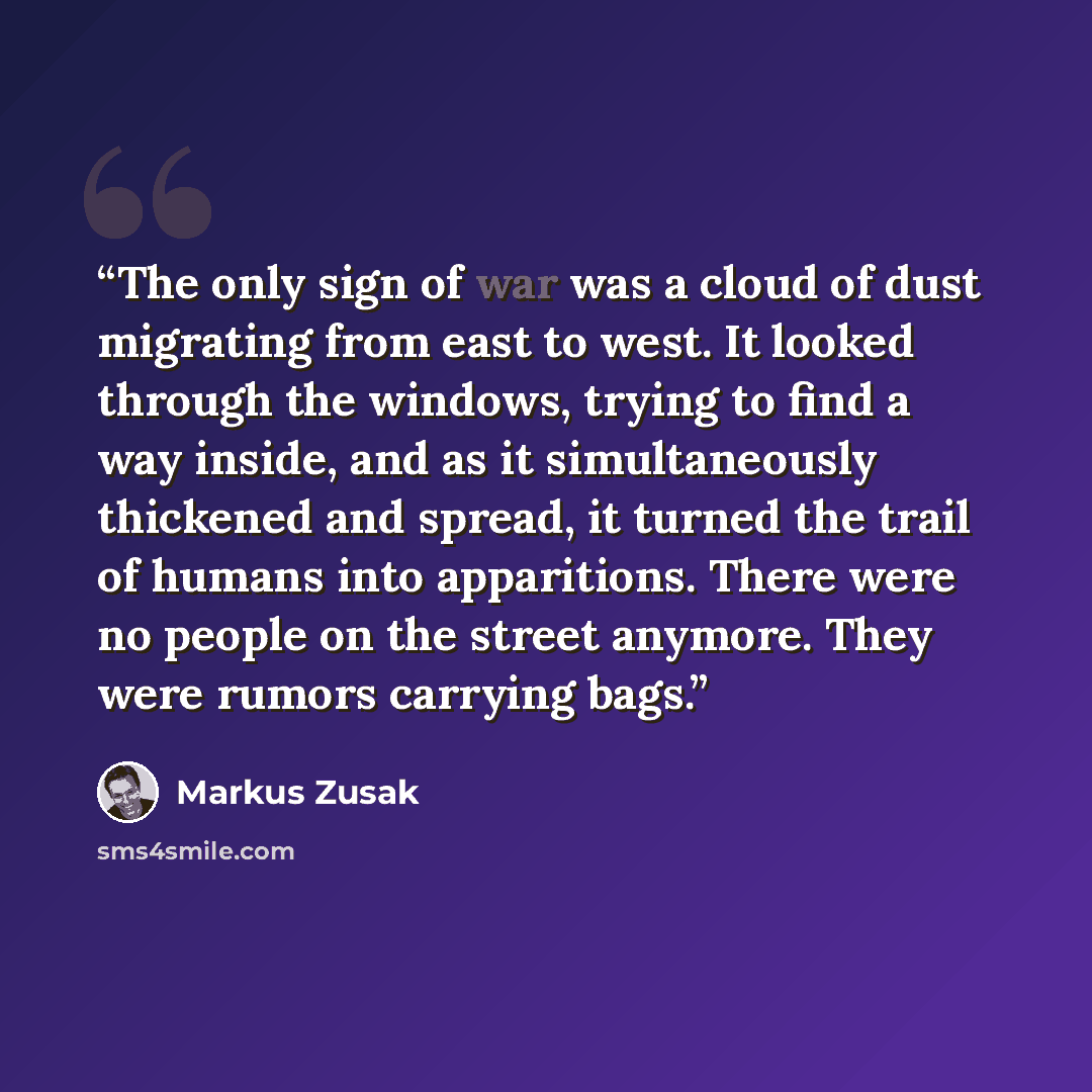 “The only sign of war was a cloud of dust migrating from east to west. It looked through the windows, trying to find a way inside, and as it simultaneously thickened and spread, it turned the trail of humans into apparitions. There were no people on the street anymore. They were rumors carrying bags.” quote by Markus Zusak