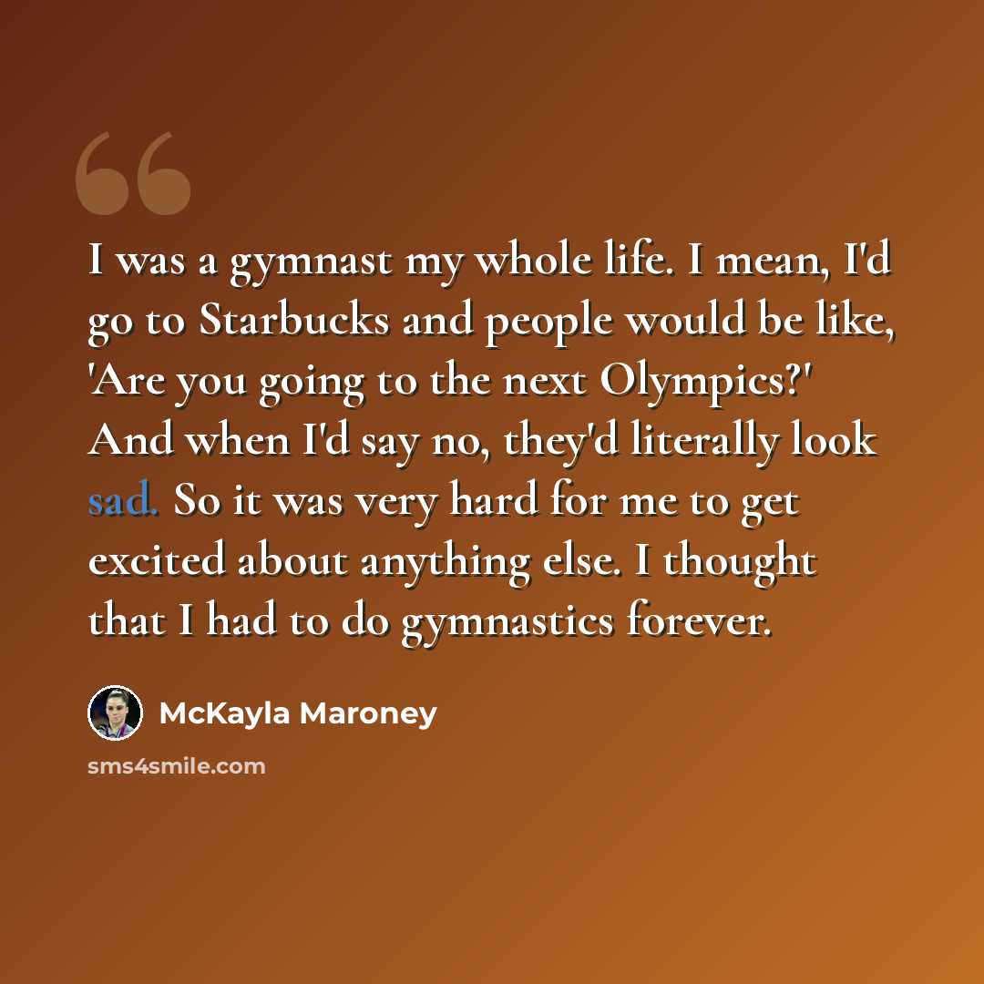 “I was a gymnast my whole life. I mean, I'd go to Starbucks and people would be like, 'Are you going to the next Olympics?' And when I'd say no, they'd literally look sad. So it was very hard for me to get excited about anything else. I thought that I had to do gymnastics forever.” quote by McKayla Maroney