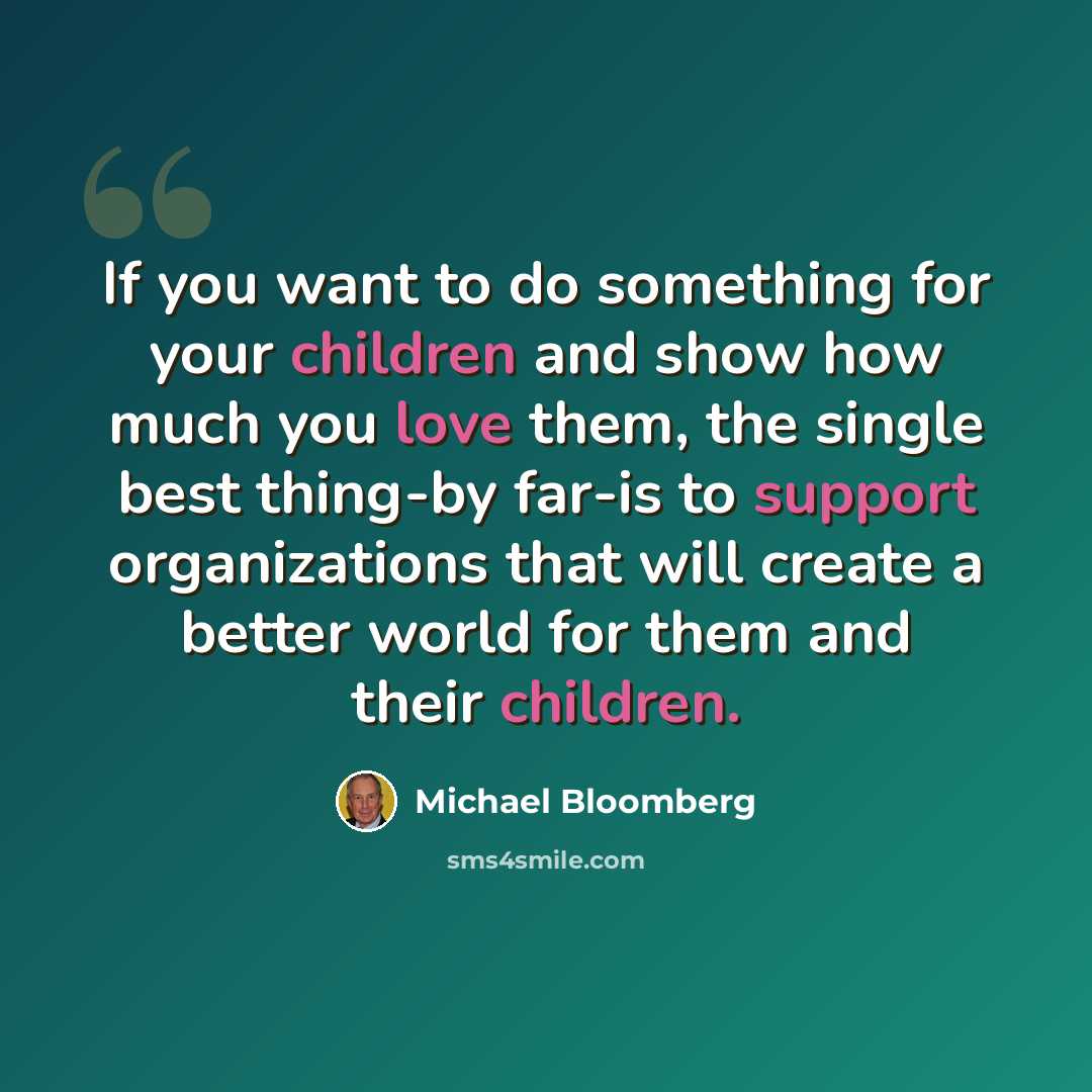“If you want to do something for your children and show how much you love them, the single best thing-by far-is to support organizations that will create a better world for them and their children.” quote by Michael Bloomberg