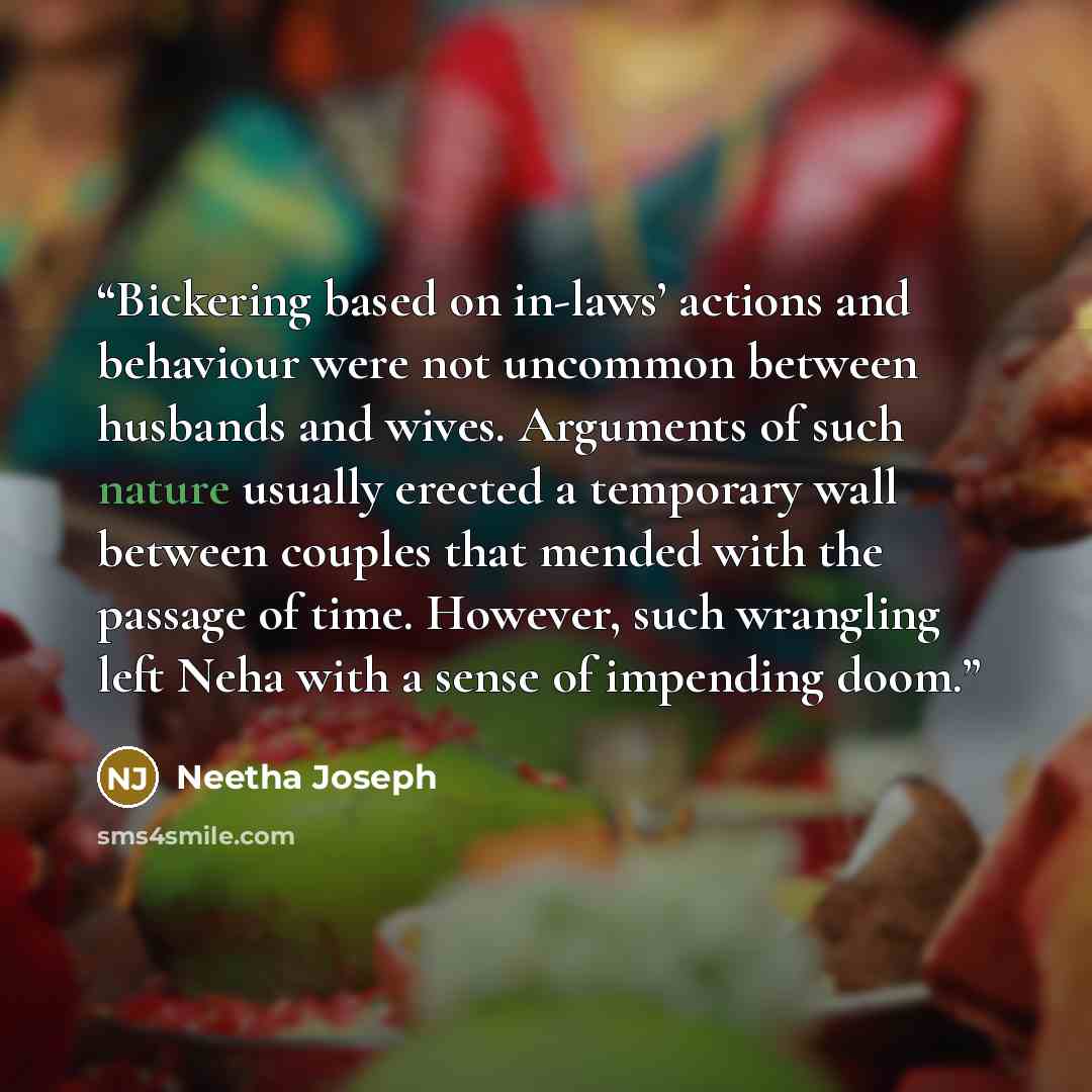 “Bickering based on in-laws’ actions and behaviour were not uncommon between husbands and wives. Arguments of such nature usually erected a temporary wall between couples that mended with the passage of time. However, such wrangling left Neha with a sense of impending doom.” quote by Neetha Joseph