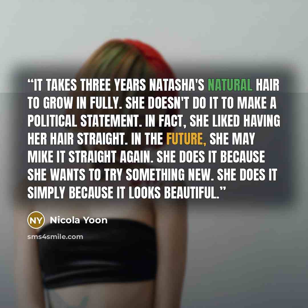 “It takes three years Natasha's natural hair to grow in fully. She doesn't do it to make a political statement. In fact, she liked having her hair straight. In the future, she may mike it straight again. She does it because she wants to try something new. She does it simply because it looks…” quote by Nicola Yoon