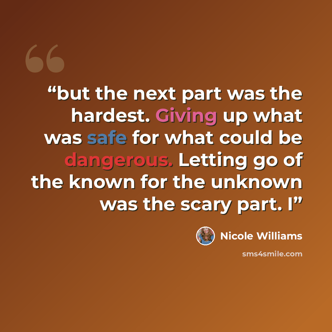 “but the next part was the hardest. Giving up what was safe for what could be dangerous. Letting go of the known for the unknown was the scary part. I” quote by Nicole Williams