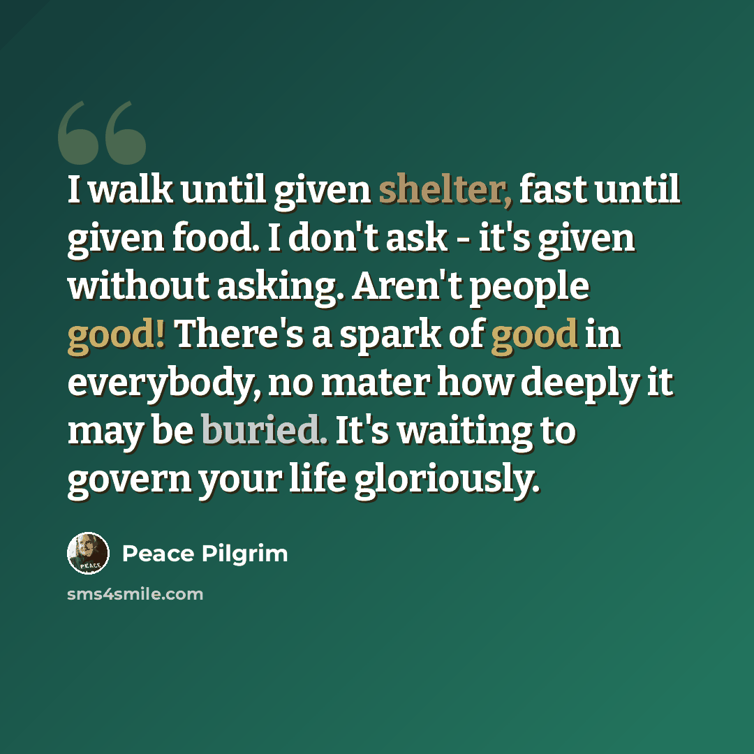“I walk until given shelter, fast until given food. I don't ask - it's given without asking. Aren't people good! There's a spark of good in everybody, no mater how deeply it may be buried. It's waiting to govern your life gloriously.” quote by Peace Pilgrim