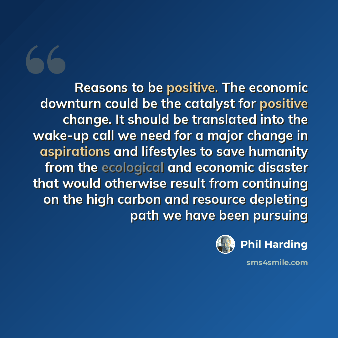 “Reasons to be positive. The economic downturn could be the catalyst for positive change. It should be translated into the wake-up call we need for a major change in aspirations and lifestyles to save humanity from the ecological and economic disaster that would otherwise result from continuing on…” quote by Phil Harding