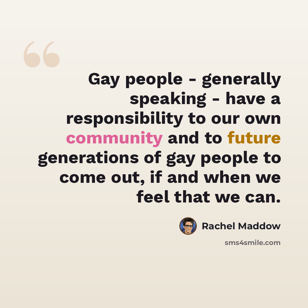 “Gay people - generally speaking - have a responsibility to our own community and to future generations of gay people to come out, if and when we feel that we can.” quote by Rachel Maddow