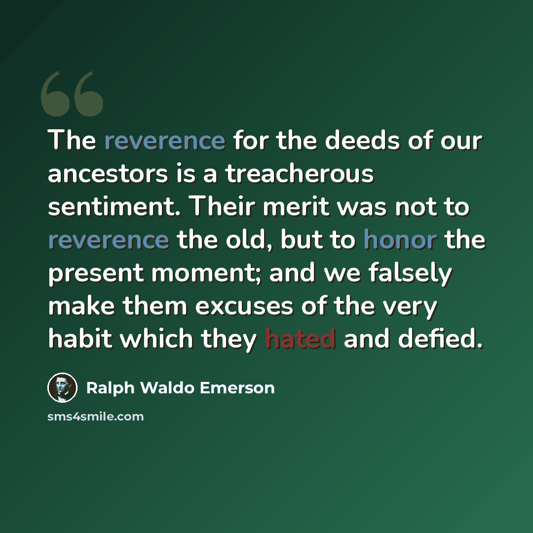 “The reverence for the deeds of our ancestors is a treacherous sentiment. Their merit was not to reverence the old, but to honor the present moment; and we falsely make them excuses of the very habit which they hated and defied.” quote by Ralph Waldo Emerson