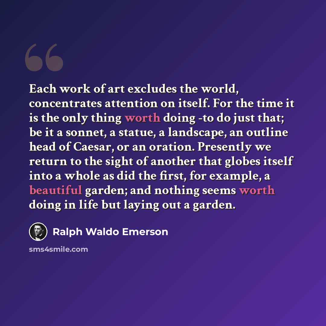 “Each work of art excludes the world, concentrates attention on itself. For the time it is the only thing worth doing -to do just that; be it a sonnet, a statue, a landscape, an outline head of Caesar, or an oration. Presently we return to the sight of another that globes itself into a whole as did…” quote by Ralph Waldo Emerson
