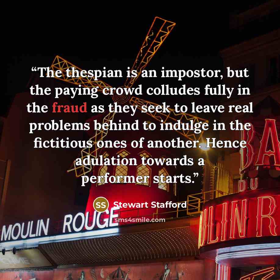 “The thespian is an impostor, but the paying crowd colludes fully in the fraud as they seek to leave real problems behind to indulge in the fictitious ones of another. Hence adulation towards a performer starts.” quote by Stewart Stafford