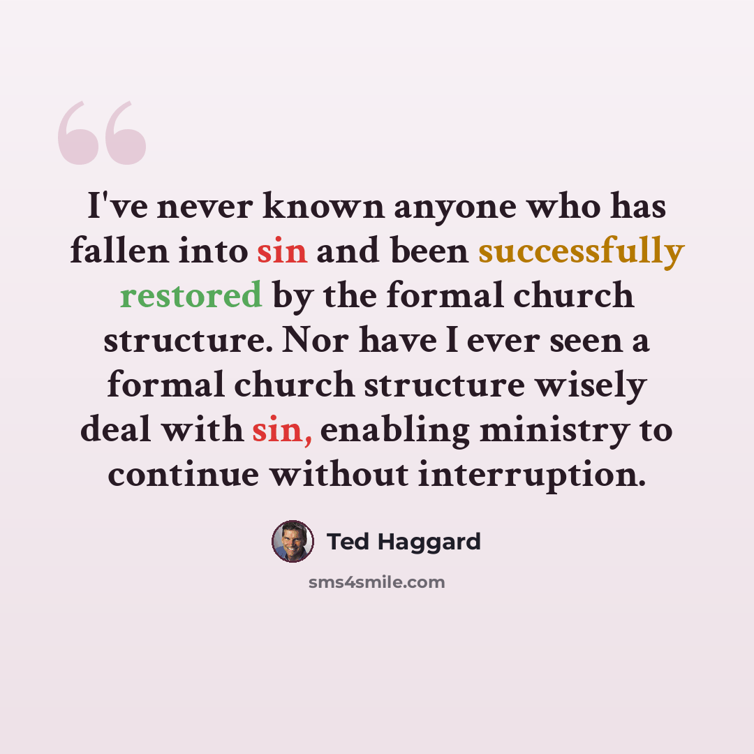 “I've never known anyone who has fallen into sin and been successfully restored by the formal church structure. Nor have I ever seen a formal church structure wisely deal with sin, enabling ministry to continue without interruption.” quote by Ted Haggard