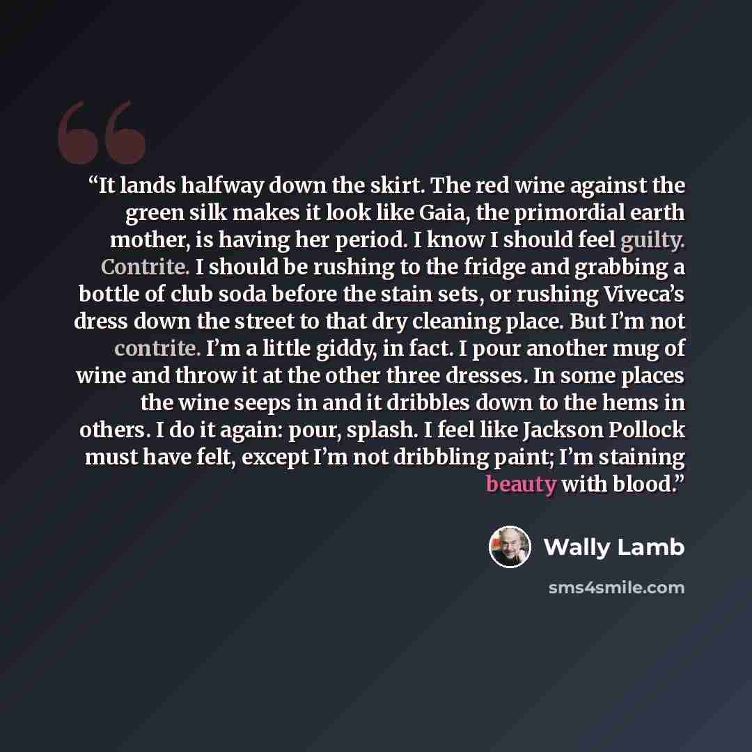 “It lands halfway down the skirt. The red wine against the green silk makes it look like Gaia, the primordial earth mother, is having her period. I know I should feel guilty. Contrite. I should be rushing to the fridge and grabbing a bottle of club soda before the stain sets, or rushing Viveca’s…” quote by Wally Lamb