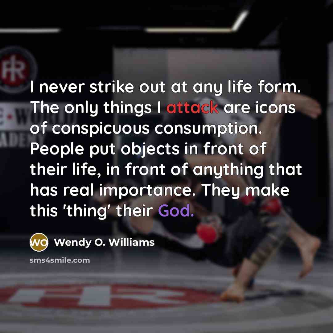 “I never strike out at any life form. The only things I attack are icons of conspicuous consumption. People put objects in front of their life, in front of anything that has real importance. They make this 'thing' their God.” quote by Wendy O. Williams