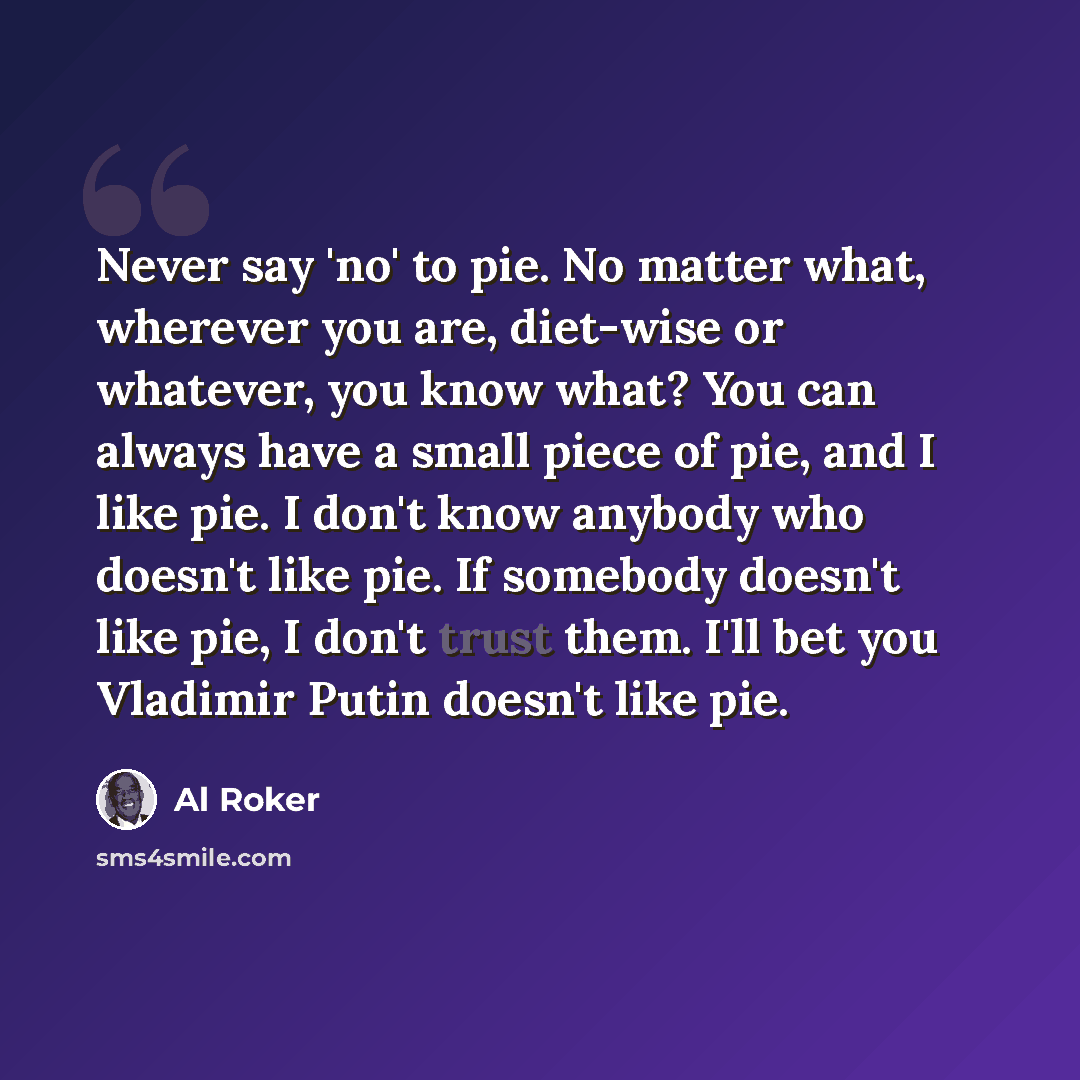 “Never say 'no' to pie. No matter what, wherever you are, diet-wise or whatever, you know what? You can always have a small piece of pie, and I like pie. I don't know anybody who doesn't like pie. If somebody doesn't like pie, I don't trust them. I'll bet you Vladimir Putin doesn't like pie.” quote by Al Roker