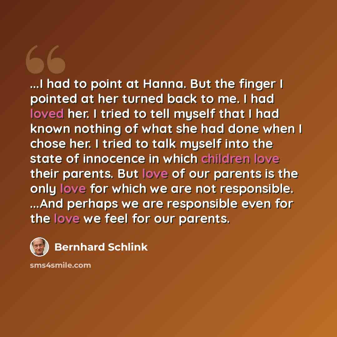 “...I had to point at Hanna. But the finger I pointed at her turned back to me. I had loved her. I tried to tell myself that I had known nothing of what she had done when I chose her. I tried to talk myself into the state of innocence in which children love their parents. But love of our parents is…” quote by Bernhard Schlink