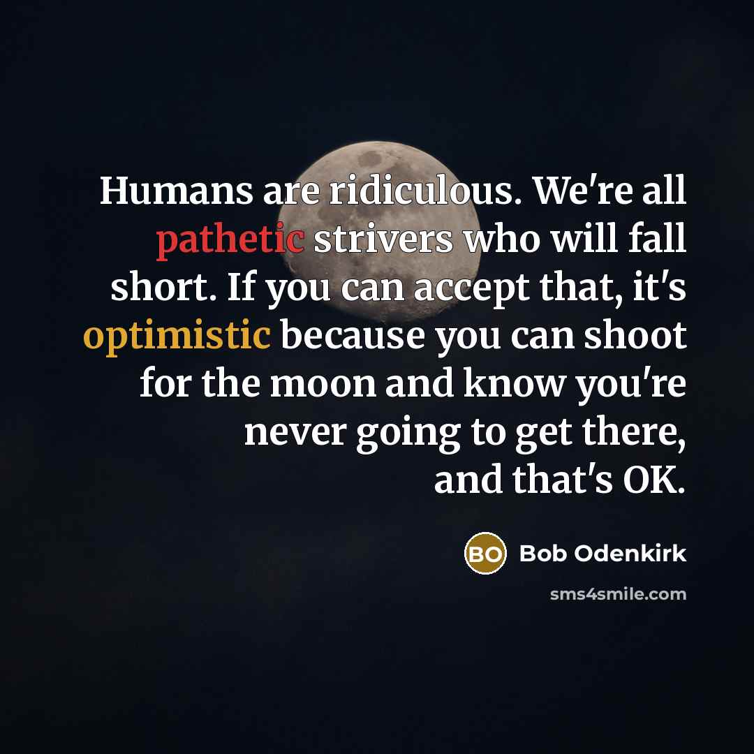 “Humans are ridiculous. We're all pathetic strivers who will fall short. If you can accept that, it's optimistic because you can shoot for the moon and know you're never going to get there, and that's OK.” quote by Bob Odenkirk