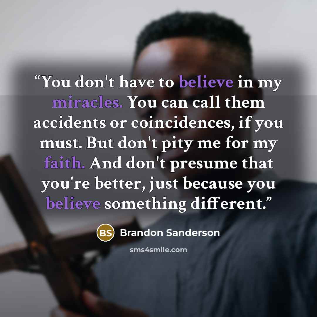“You don't have to believe in my miracles. You can call them accidents or coincidences, if you must. But don't pity me for my faith. And don't presume that you're better, just because you believe something different.” quote by Brandon Sanderson