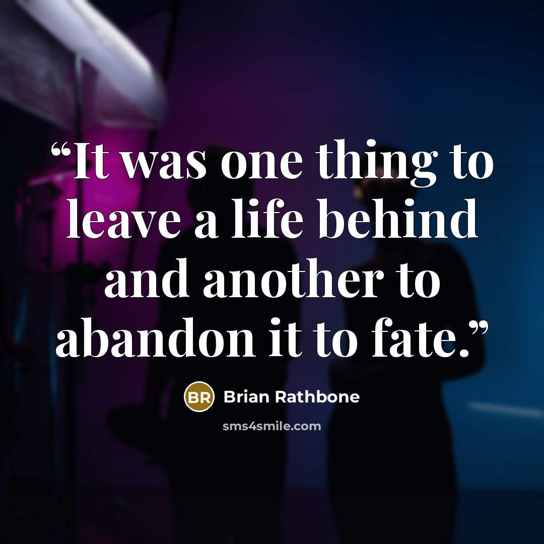 “It was one thing to leave a life behind and another to abandon it to fate.” quote by Brian Rathbone