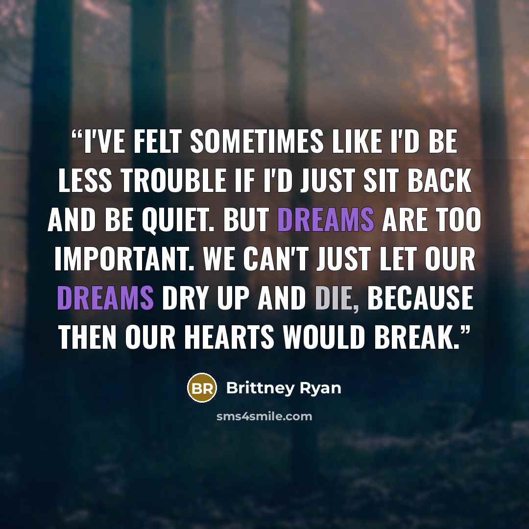 “I've felt sometimes like I'd be less trouble if I'd just sit back and be quiet. But dreams are too important. We can't just let our dreams dry up and die, because then our hearts would break.” quote by Brittney Ryan