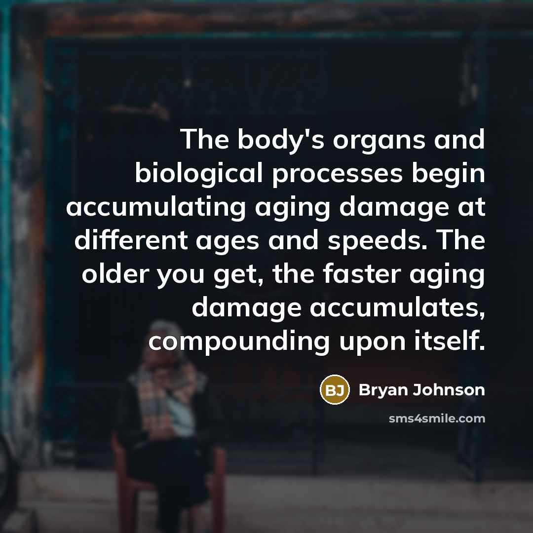 “The body's organs and biological processes begin accumulating aging damage at different ages and speeds. The older you get, the faster aging damage accumulates, compounding upon itself.” quote by Bryan Johnson