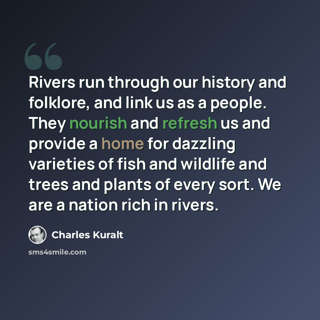“Rivers run through our history and folklore, and link us as a people. They nourish and refresh us and provide a home for dazzling varieties of fish and wildlife and trees and plants of every sort. We are a nation rich in rivers.” quote by Charles Kuralt