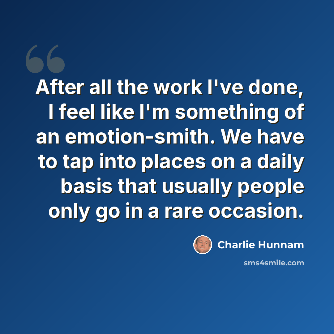 “After all the work I've done, I feel like I'm something of an emotion-smith. We have to tap into places on a daily basis that usually people only go in a rare occasion.” quote by Charlie Hunnam