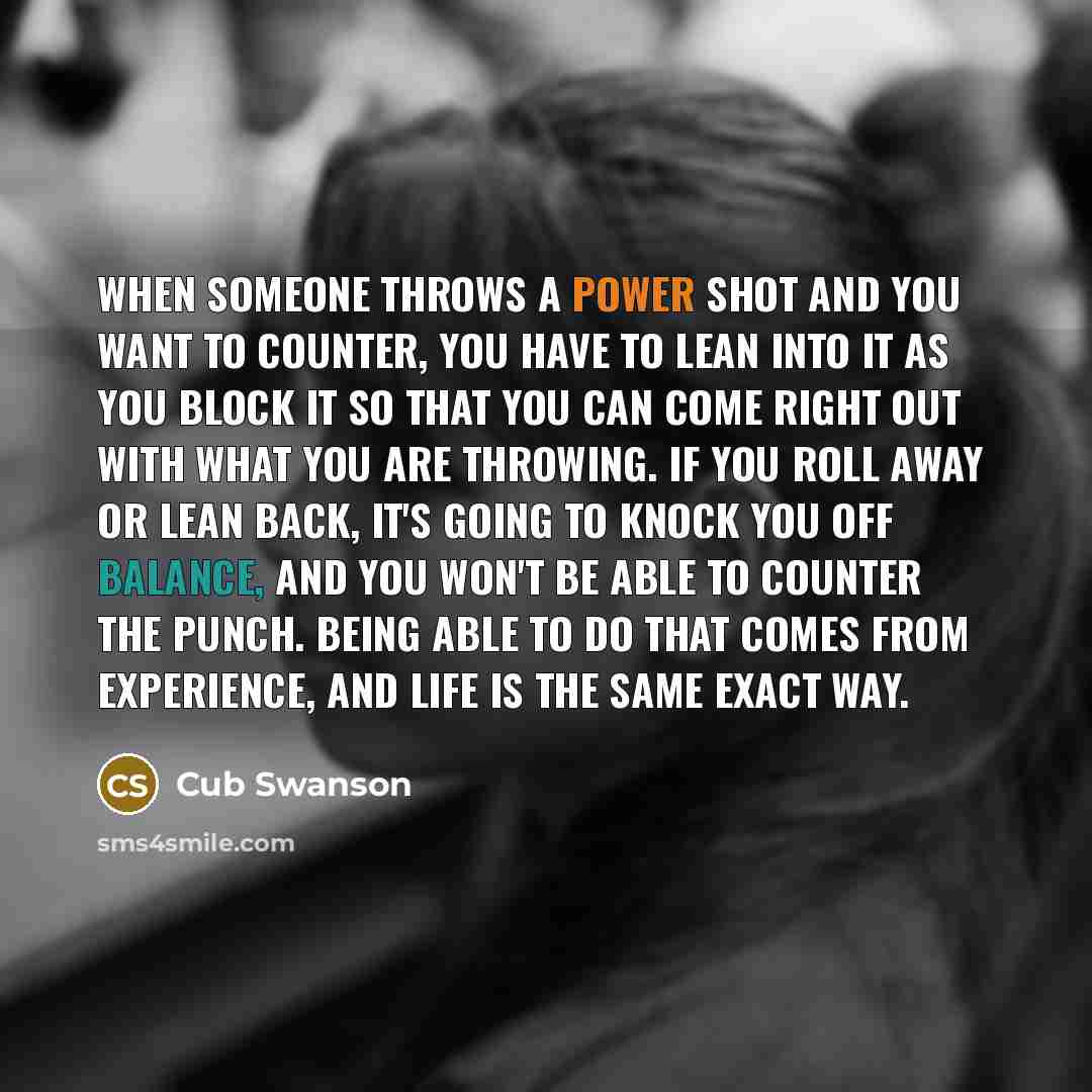 “When someone throws a power shot and you want to counter, you have to lean into it as you block it so that you can come right out with what you are throwing. If you roll away or lean back, it's going to knock you off balance, and you won't be able to counter the punch. Being able to do that comes…” quote by Cub Swanson