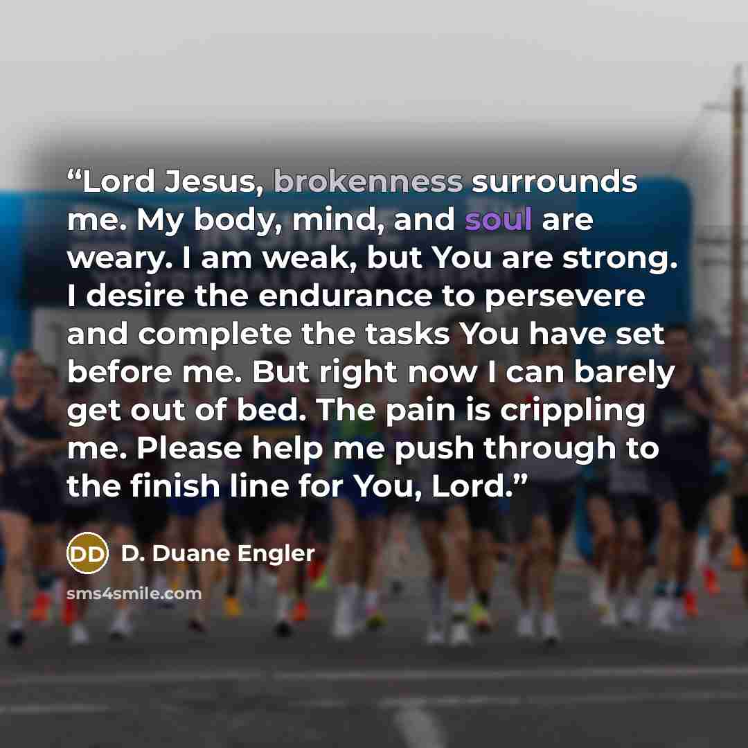 “Lord Jesus, brokenness surrounds me. My body, mind, and soul are weary. I am weak, but You are strong. I desire the endurance to persevere and complete the tasks You have set before me. But right now I can barely get out of bed. The pain is crippling me. Please help me push through to the finish…” quote by D. Duane Engler