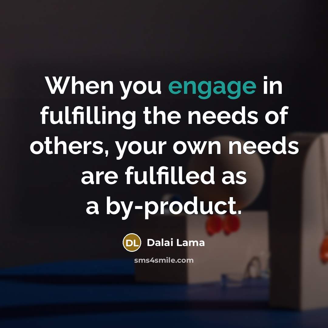 “When you engage in fulfilling the needs of others, your own needs are fulfilled as a by-product.” quote by Dalai Lama
