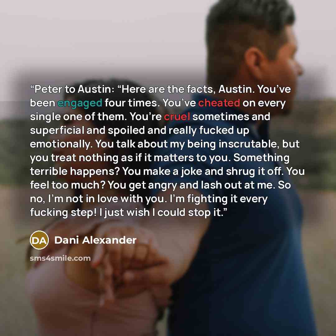 “Peter to Austin: “Here are the facts, Austin. You’ve been engaged four times. You’ve cheated on every single one of them. You’re cruel sometimes and superficial and spoiled and really fucked up emotionally. You talk about my being inscrutable, but you treat nothing as if it matters to you…” quote by Dani Alexander