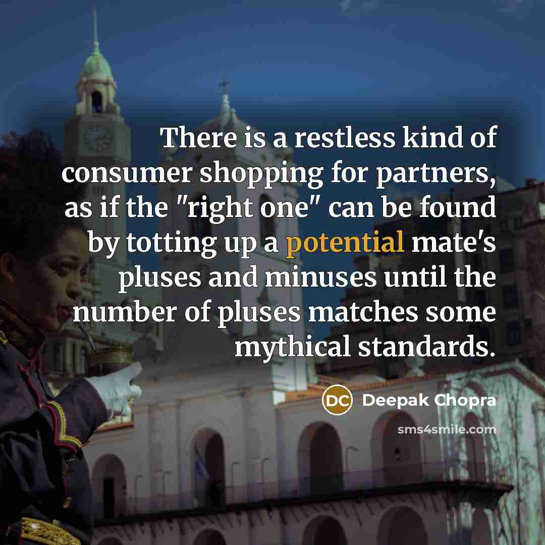 “There is a restless kind of consumer shopping for partners, as if the "right one" can be found by totting up a potential mate's pluses and minuses until the number of pluses matches some mythical standards.” quote by Deepak Chopra