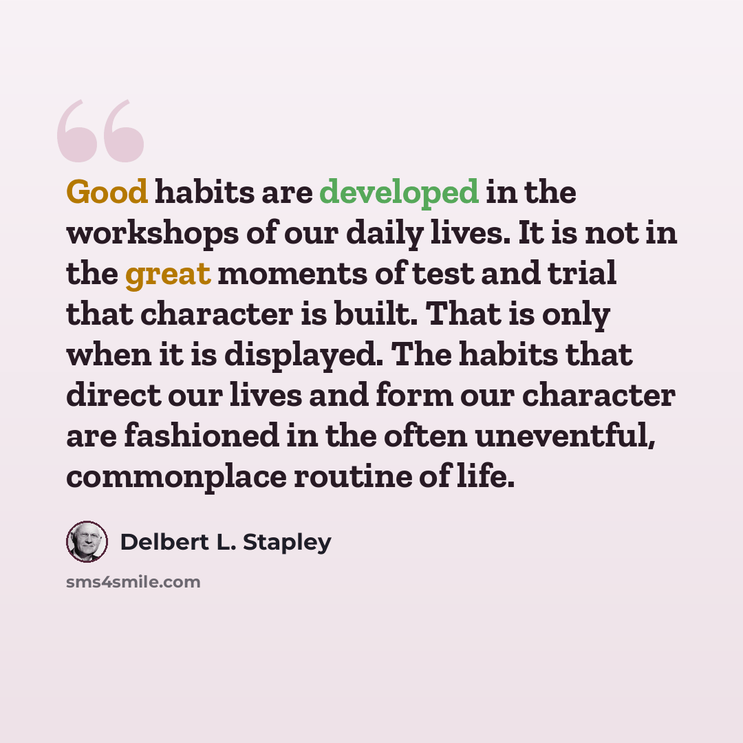 “Good habits are developed in the workshops of our daily lives. It is not in the great moments of test and trial that character is built. That is only when it is displayed. The habits that direct our lives and form our character are fashioned in the often uneventful, commonplace routine of life.” quote by Delbert L. Stapley