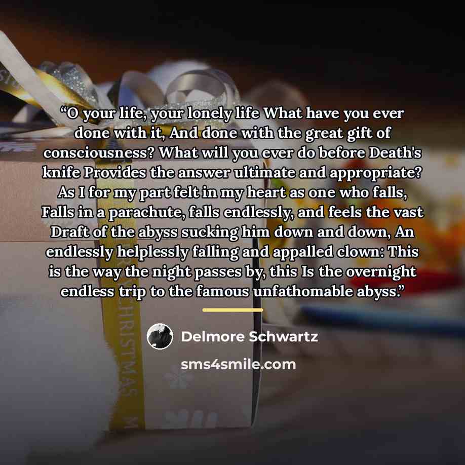 “O your life, your lonely life What have you ever done with it, And done with the great gift of consciousness? What will you ever do before Death's knife Provides the answer ultimate and appropriate? As I for my part felt in my heart as one who falls, Falls in a parachute, falls endlessly, and…” quote by Delmore Schwartz