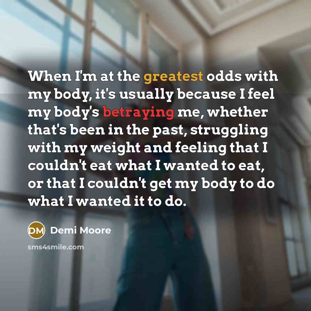 “When I'm at the greatest odds with my body, it's usually because I feel my body's betraying me, whether that's been in the past, struggling with my weight and feeling that I couldn't eat what I wanted to eat, or that I couldn't get my body to do what I wanted it to do.” quote by Demi Moore