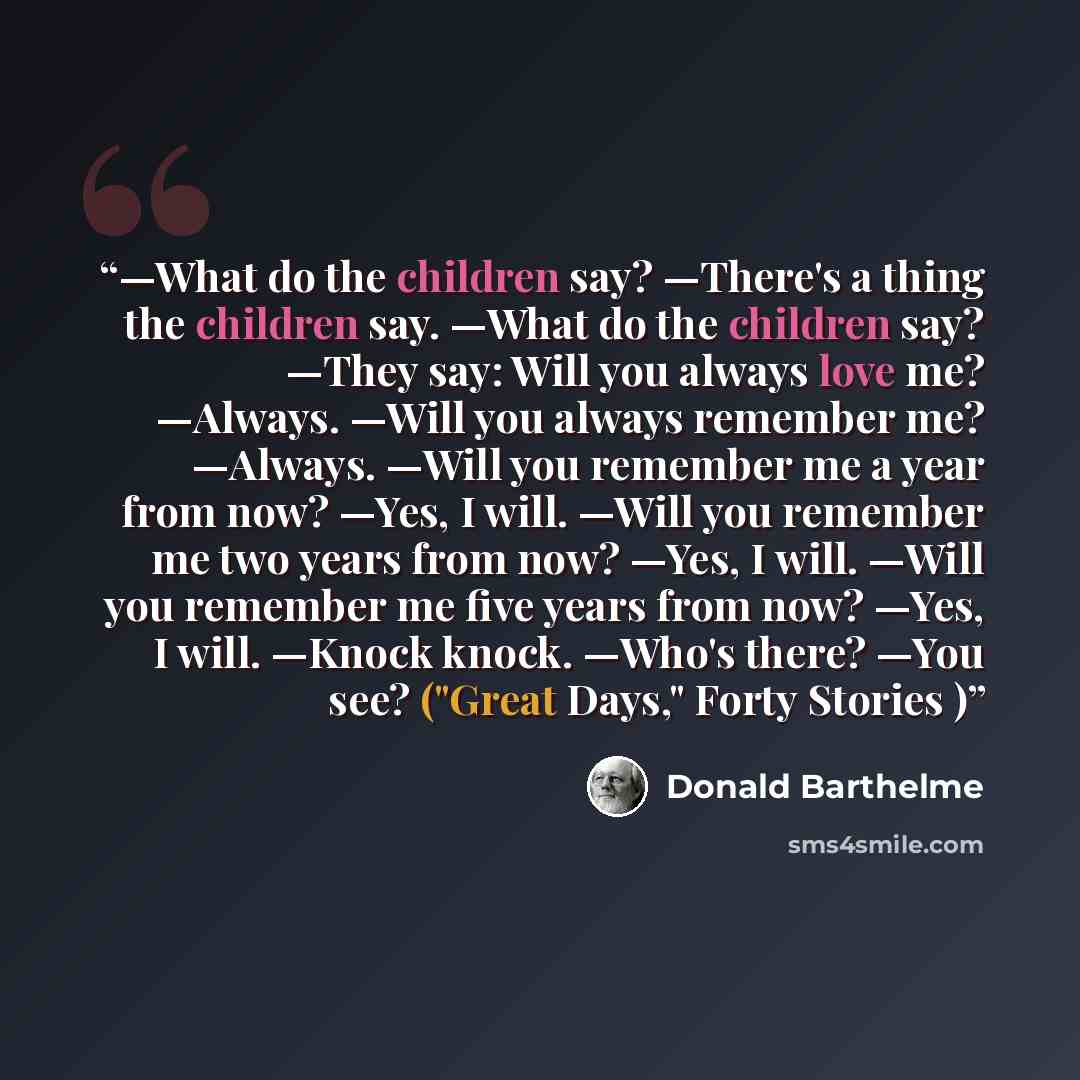 “—What do the children say? —There's a thing the children say. —What do the children say? —They say: Will you always love me? —Always. —Will you always remember me? —Always. —Will you remember me a year from now? —Yes, I will. —Will you remember me two years from now? —Yes, I will. —Will you…” quote by Donald Barthelme