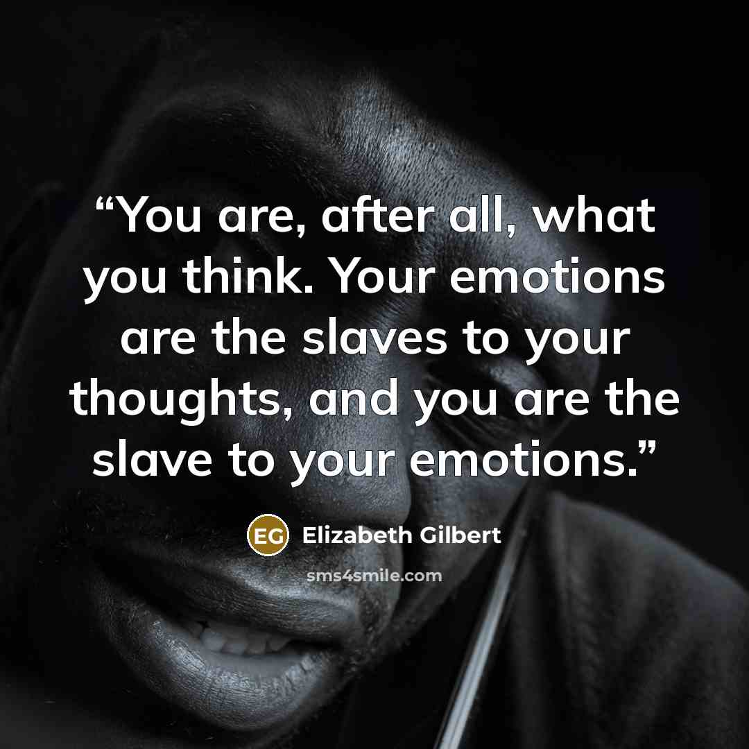 “You are, after all, what you think. Your emotions are the slaves to your thoughts, and you are the slave to your emotions.” quote by Elizabeth Gilbert