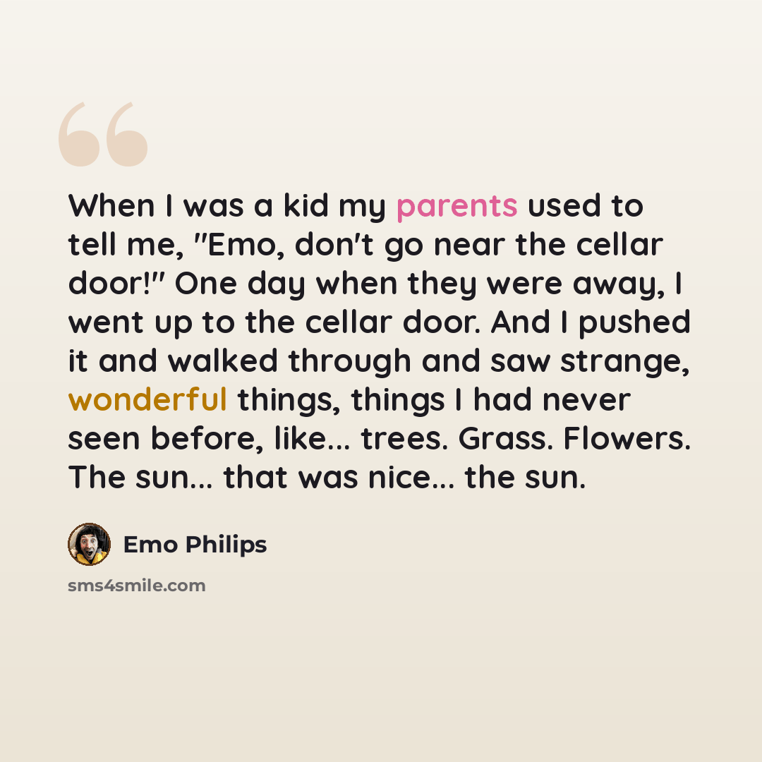 “When I was a kid my parents used to tell me, "Emo, don't go near the cellar door!" One day when they were away, I went up to the cellar door. And I pushed it and walked through and saw strange, wonderful things, things I had never seen before, like... trees. Grass. Flowers. The sun... that was…” quote by Emo Philips